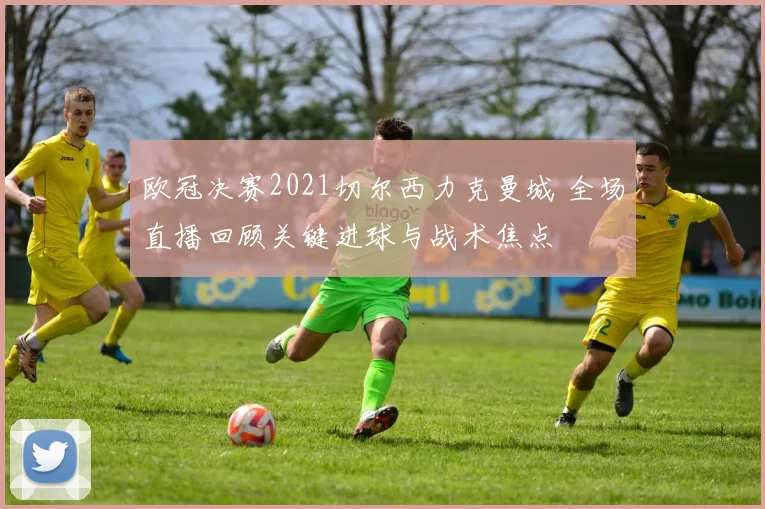 欧冠决赛2021切尔西力克曼城 全场直播回顾关键进球与战术焦点