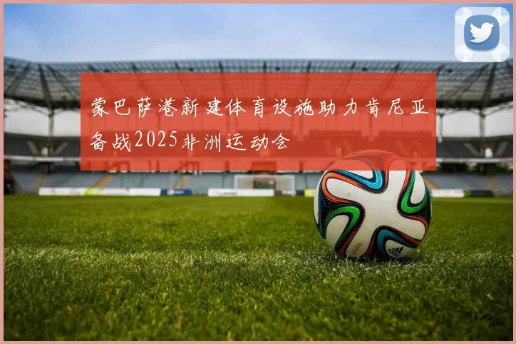 蒙巴萨港新建体育设施助力肯尼亚备战2025非洲运动会