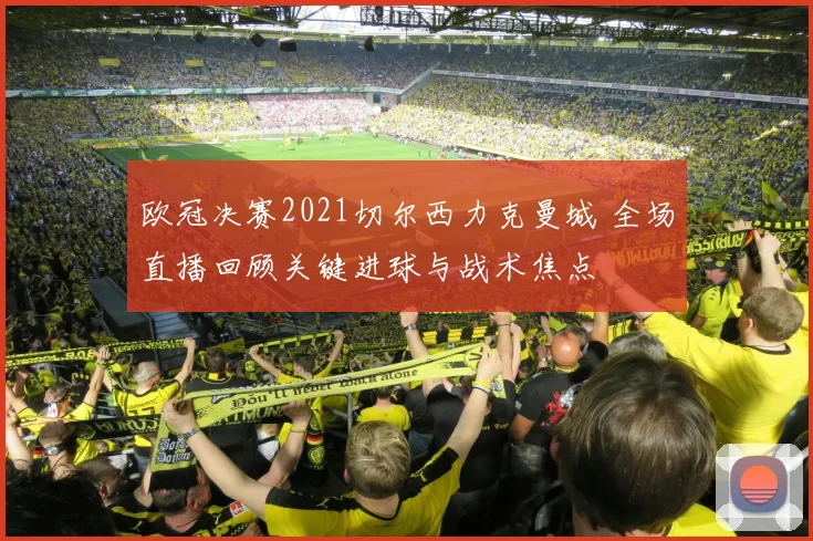 欧冠决赛2021切尔西力克曼城 全场直播回顾关键进球与战术焦点
